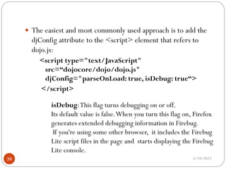  The easiest and most commonly used approach is to add the
       djConfig attribute to the <script> element that refers to
       dojo.js:
         <script type="text/JavaScript"
          src=“dojocore/dojo/dojo.js"
          djConfig="parseOnLoad: true, isDebug: true“>
         </script>

             isDebug: This flag turns debugging on or off.
             Its default value is false. When you turn this flag on, Firefox
             generates extended debugging information in Firebug.
              If you're using some other browser, it includes the Firebug
             Lite script files in the page and starts displaying the Firebug
             Lite console.
38                                                                  5/19/2012
 