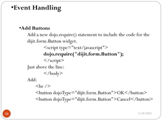 •Event Handling

       •Add Buttons
          Add a new dojo.require() statement to include the code for the
          dijit.form.Button widget.
                   <script type="text/javascript">
                   dojo.require("dijit.form.Button");
                   </script>
          Just above the line:
                   </body>
          Add:
               <br />
               <button dojoType="dijit.form.Button">OK</button>
               <button dojoType="dijit.form.Button">Cancel</button>

39                                                              5/19/2012
 