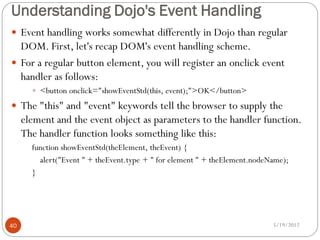 Understanding Dojo's Event Handling
 Event handling works somewhat differently in Dojo than regular
  DOM. First, let's recap DOM's event handling scheme.
 For a regular button element, you will register an onclick event
  handler as follows:
        <button onclick="showEventStd(this, event);">OK</button>

 The "this" and "event" keywords tell the browser to supply the
     element and the event object as parameters to the handler function.
     The handler function looks something like this:
       function showEventStd(theElement, theEvent) {
         alert("Event " + theEvent.type + " for element " + theElement.nodeName);
       }




40                                                                          5/19/2012
 