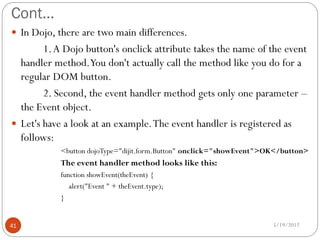 Cont…
 In Dojo, there are two main differences.
        1. A Dojo button's onclick attribute takes the name of the event
  handler method.You don't actually call the method like you do for a
  regular DOM button.
        2. Second, the event handler method gets only one parameter –
  the Event object.
 Let's have a look at an example. The event handler is registered as
  follows:
            <button dojoType="dijit.form.Button" onclick="showEvent">OK</button>
            The event handler method looks like this:
            function showEvent(theEvent) {
               alert("Event " + theEvent.type);
            }


41                                                                    5/19/2012
 
