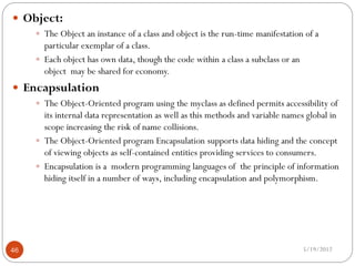  Object:
      The Object an instance of a class and object is the run-time manifestation of a
       particular exemplar of a class.
      Each object has own data, though the code within a class a subclass or an
       object may be shared for economy.
 Encapsulation
      The Object-Oriented program using the myclass as defined permits accessibility of
       its internal data representation as well as this methods and variable names global in
       scope increasing the risk of name collisions.
      The Object-Oriented program Encapsulation supports data hiding and the concept
       of viewing objects as self-contained entities providing services to consumers.
      Encapsulation is a modern programming languages of the principle of information
       hiding itself in a number of ways, including encapsulation and polymorphism.




46                                                                                 5/19/2012
 