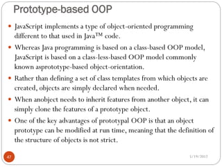 Prototype-based OOP
 JavaScript implements a type of object-oriented programming
     different to that used in Java™ code.
    Whereas Java programming is based on a class-based OOP model,
     JavaScript is based on a class-less-based OOP model commonly
     known asprototype-based object-orientation.
    Rather than defining a set of class templates from which objects are
     created, objects are simply declared when needed.
    When anobject needs to inherit features from another object, it can
     simply clone the features of a prototype object.
    One of the key advantages of prototypal OOP is that an object
     prototype can be modified at run time, meaning that the definition of
     the structure of objects is not strict.

47                                                               5/19/2012
 