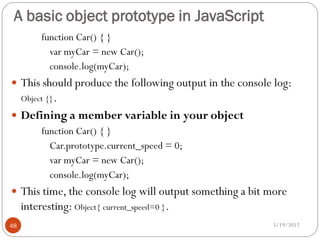 A basic object prototype in JavaScript
          function Car() { }
            var myCar = new Car();
            console.log(myCar);
 This should produce the following output in the console log:
     Object {}.
 Defining a member variable in your object
      function Car() { }
        Car.prototype.current_speed = 0;
        var myCar = new Car();
        console.log(myCar);
 This time, the console log will output something a bit more
     interesting: Object{ current_speed=0 }.
48                                                       5/19/2012
 