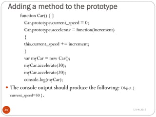 Adding a method to the prototype
          function Car() { }
            Car.prototype.current_speed = 0;
            Car.prototype.accelerate = function(increment)
            {
            this.current_speed += increment;
            }
            var myCar = new Car();
            myCar.accelerate(30);
            myCar.accelerate(20);
            console.log(myCar);
 The console output should produce the following: Object {
     current_speed=50 }.


49                                                           5/19/2012
 