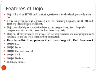 Features of Dojo
 Dojo is based on HTML and JavaScript, so its easy for the developers to learn it
    fast.
   There is no requirement of learning new programming language. Just HTML and
    JavaScript knowledge if sufficient.
   Dojo provides higher abstraction layer to the programmer. So, it helps the
    programmers to develop powerful functions very easily.
   Dojo has already invented the wheels for the programmers and now programmers
    just have to use the Dojo api into their application
   Here is the list of components that comes along with Dojo framework:
   DOJO Tree
   DOJO Button
   DOJO Calendar control
   DOJO Grid
   DOJO List box
   and many more..
5                                                                        5/19/2012
 