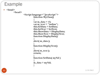Example
 <html>
       <head>
                <Script language="JavaScript">
                          function MyClass()
                          {
                          var m_data = 15;
                          var m_text = "indian";
                          this.SetData = SetData;
                          this.SetText = SetText;
                          this.ShowData = DisplayData;
                          this.ShowText = DisplayText;
                          function DisplayData()
                          {
                          alert( m_data );
                          }
                          function DisplayText()
                          {
                          alert( m_text );
                          return;
                          }
                          function SetData( myVal )
                          {
                          m_data = myVal;
                          }

50                                                       5/19/2012
 