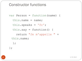 Constructor functions

     var Person = function(name) {
          this.name = name;
          this.speaks = 'fr';
          this.say = function() {
         return "Je m'appelle " +
      this.name;
          };
     };


57                                   5/19/2012
 
