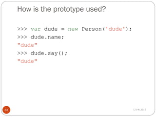 How is the prototype used?

     >>> var dude = new Person('dude');
     >>> dude.name;
     "dude"
     >>> dude.say();
     "dude"




63                                        5/19/2012
 