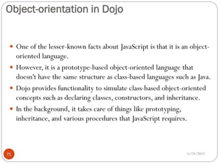 Object-orientation in Dojo


  One of the lesser-known facts about JavaScript is that it is an object-
   oriented language.
  However, it is a prototype-based object-oriented language that
   doesn't have the same structure as class-based languages such as Java.
  Dojo provides functionality to simulate class-based object-oriented
   concepts such as declaring classes, constructors, and inheritance.
  In the background, it takes care of things like prototyping,
   inheritance, and various procedures that JavaScript requires.



71                                                               5/19/2012
 