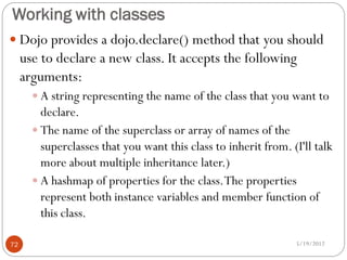 Working with classes
 Dojo provides a dojo.declare() method that you should
     use to declare a new class. It accepts the following
     arguments:
        A string representing the name of the class that you want to
         declare.
        The name of the superclass or array of names of the
         superclasses that you want this class to inherit from. (I'll talk
         more about multiple inheritance later.)
        A hashmap of properties for the class. The properties
         represent both instance variables and member function of
         this class.

72                                                               5/19/2012
 