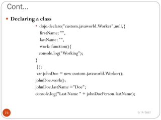 Cont…
 Declaring a class
           • dojo.declare("custom.javaworld.Worker",null,{
              firstName: "",
              lastName: "",
              work: function(){
             console.log("Working");
           }
            });
            var johnDoe = new custom.javaworld.Worker();
           johnDoe.work();
           johnDoe.lastName ="Doe";
           console.log("Last Name " + johnDoePerson.lastName);


73                                                               5/19/2012
 