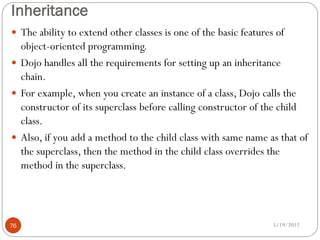 Inheritance
 The ability to extend other classes is one of the basic features of
  object-oriented programming.
 Dojo handles all the requirements for setting up an inheritance
  chain.
 For example, when you create an instance of a class, Dojo calls the
  constructor of its superclass before calling constructor of the child
  class.
 Also, if you add a method to the child class with same name as that of
  the superclass, then the method in the child class overrides the
  method in the superclass.




76                                                                5/19/2012
 