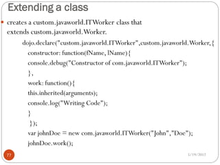 Extending a class
 creates a custom.javaworld.ITWorker class that
  extends custom.javaworld.Worker.
       dojo.declare("custom.javaworld.ITWorker",custom.javaworld.Worker,{
         constructor: function(fName, lName){
         console.debug("Constructor of com.javaworld.ITWorker");
         },
         work: function(){
         this.inherited(arguments);
         console.log("Writing Code");
         }
          });
         var johnDoe = new com.javaworld.ITWorker("John","Doe");
         johnDoe.work();
  77                                                           5/19/2012
 