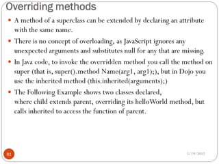 Overriding methods
 A method of a superclass can be extended by declaring an attribute
  with the same name.
 There is no concept of overloading, as JavaScript ignores any
  unexpected arguments and substitutes null for any that are missing.
 In Java code, to invoke the overridden method you call the method on
  super (that is, super().method Name(arg1, arg1);), but in Dojo you
  use the inherited method (this.inherited(arguments);)
 The Following Example shows two classes declared,
  where child extends parent, overriding its helloWorld method, but
  calls inherited to access the function of parent.




81                                                            5/19/2012
 