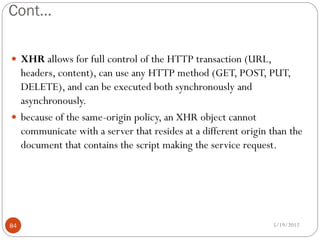 Cont…

 XHR allows for full control of the HTTP transaction (URL,
  headers, content), can use any HTTP method (GET, POST, PUT,
  DELETE), and can be executed both synchronously and
  asynchronously.
 because of the same-origin policy, an XHR object cannot
  communicate with a server that resides at a different origin than the
  document that contains the script making the service request.




84                                                             5/19/2012
 