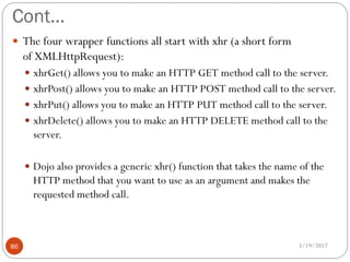 Cont…
 The four wrapper functions all start with xhr (a short form
     of XMLHttpRequest):
      xhrGet() allows you to make an HTTP GET method call to the server.
      xhrPost() allows you to make an HTTP POST method call to the server.
      xhrPut() allows you to make an HTTP PUT method call to the server.
      xhrDelete() allows you to make an HTTP DELETE method call to the
       server.

      Dojo also provides a generic xhr() function that takes the name of the
       HTTP method that you want to use as an argument and makes the
       requested method call.



86                                                                    5/19/2012
 