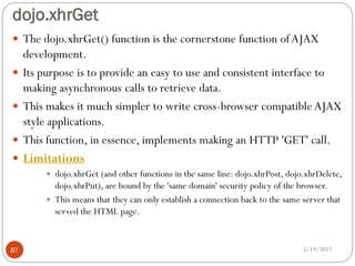 dojo.xhrGet
 The dojo.xhrGet() function is the cornerstone function of AJAX
     development.
    Its purpose is to provide an easy to use and consistent interface to
     making asynchronous calls to retrieve data.
    This makes it much simpler to write cross-browser compatible AJAX
     style applications.
    This function, in essence, implements making an HTTP 'GET' call.
    Limitations
          dojo.xhrGet (and other functions in the same line: dojo.xhrPost, dojo.xhrDelete,
           dojo.xhrPut), are bound by the 'same domain' security policy of the browser.
          This means that they can only establish a connection back to the same server that
           served the HTML page.


87                                                                               5/19/2012
 