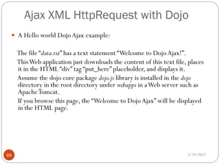 Ajax XML HttpRequest with Dojo
  A Hello world Dojo Ajax example:

     The file “data.txt” has a text statement “Welcome to Dojo Ajax!”.
     This Web application just downloads the content of this text file, places
     it in the HTML “div” tag “put_here” placeholder, and displays it.
     Assume the dojo core package dojo.js library is installed in the dojo
     directory in the root directory under webapps in a Web server such as
     Apache Tomcat.
     If you browse this page, the “Welcome to Dojo Ajax” will be displayed
     in the HTML page.




88                                                                     5/19/2012
 