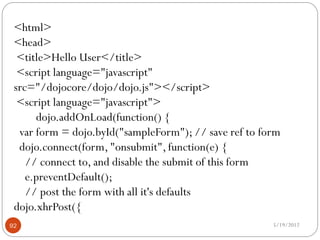 <html>
 <head>
  <title>Hello User</title>
  <script language="javascript"
 src="/dojocore/dojo/dojo.js"></script>
  <script language="javascript">
      dojo.addOnLoad(function() {
  var form = dojo.byId("sampleForm"); // save ref to form
  dojo.connect(form, "onsubmit", function(e) {
    // connect to, and disable the submit of this form
    e.preventDefault();
    // post the form with all it's defaults
 dojo.xhrPost({
92                                                     5/19/2012
 