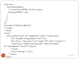 form: form,
      load: function(data) {
       // set the form's HTML to be the response
       form.innerHTML = data;
      }
    });
   });
  });
  dojo.require("dijit.form.Button");
  </script>
  </head>
  <body>
    <form method="post" id="sampleForm" action="response.jsp">
          <h3> Example of using xhrpost</h3><br>
           Enter Name: <input type="text" length="20" name="myName"/>
           <button type="submit" data-dojo-type="dijit.form.Button"
  id="submitButton">Send it!</button>
          </form>
          <div id='Message'></div>
         </body>                                                        5/19/2012
93
  </html>
 