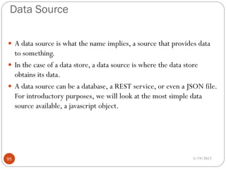 Data Source

 A data source is what the name implies, a source that provides data
  to something.
 In the case of a data store, a data source is where the data store
  obtains its data.
 A data source can be a database, a REST service, or even a JSON file.
  For introductory purposes, we will look at the most simple data
  source available, a javascript object.




95                                                             5/19/2012
 