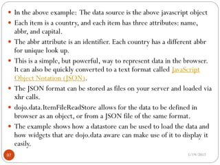  In the above example: The data source is the above javascript object
 Each item is a country, and each item has three attributes: name,
     abbr, and capital.
    The abbr attribute is an identifier. Each country has a different abbr
     for unique look up.
    This is a simple, but powerful, way to represent data in the browser.
     It can also be quickly converted to a text format called JavaScript
     Object Notation (JSON).
    The JSON format can be stored as files on your server and loaded via
     xhr calls.
    dojo.data.ItemFileReadStore allows for the data to be defined in
     browser as an object, or from a JSON file of the same format.
    The example shows how a datastore can be used to load the data and
     how widgets that are dojo.data aware can make use of it to display it
     easily.
97                                                                5/19/2012
 