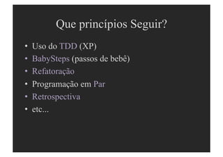 Que princípios Seguir?
•  Uso do TDD (XP)
•  BabySteps (passos de bebê)
•  Refatoração
•  Programação em Par
•  Retrospectiva
•  etc...
 
