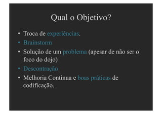 Qual o Objetivo?
•  Troca de experiências.
•  Brainstorm
•  Solução de um problema (apesar de não ser o
   foco do dojo)
•  Descontração
•  Melhoria Contínua e boas práticas de
   codificação.
 