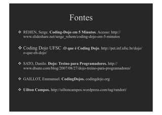 Fontes
  REHEN, Serge. Coding-Dojo em 5 Minutos. Acesso: http://
   www.slideshare.net/serge_rehem/coding-dojo-em-5-minutos

 Coding Dojo UFSC .O que é Coding Dojo. http://pet.inf.ufsc.br/dojo/
   o-que-eh-dojo/

  SATO, Danilo. Dojo: Treino para Programadores. http://
   www.dtsato.com/blog/2007/08/27/dojo-treino-para-programadores/

  GAILLOT, Emmanuel. CodingDojos. codingdojo.org

  Uilton Campos. http://uiltoncampos.wordpress.com/tag/randori/
 