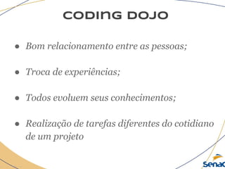 coding dojo
● Bom relacionamento entre as pessoas;
● Troca de experiências;
● Todos evoluem seus conhecimentos;
● Realização de tarefas diferentes do cotidiano
de um projeto
 
