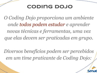 coding dojo
O Coding Dojo proporciona um ambiente
onde todos podem estudar e aprender
novas técnicas e ferramentas, uma vez
que elas devem ser praticadas em grupo.
Diversos benefícios podem ser percebidos
em um time praticante de Coding Dojo:
 