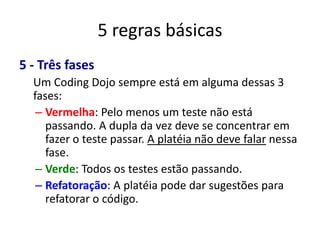 5 regras básicas
5 - Três fases
  Um Coding Dojo sempre está em alguma dessas 3
  fases:
   – Vermelha: Pelo menos um teste não está
     passando. A dupla da vez deve se concentrar em
     fazer o teste passar. A platéia não deve falar nessa
     fase.
   – Verde: Todos os testes estão passando.
   – Refatoração: A platéia pode dar sugestões para
     refatorar o código.
 