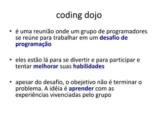coding dojo
• é uma reunião onde um grupo de programadores
  se reúne para trabalhar em um desafio de
  programação

• eles estão lá para se divertir e para participar e
  tentar melhorar suas habilidades

• apesar do desafio, o obejetivo não é terminar o
  problema. A idéia é aprender com as
  experiências vivenciadas pelo grupo
 