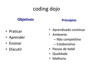 coding dojo
        Objetivos             Princípios


•   Praticar          • Aprendizado contínuo
                      • Ambiente
•   Aprender             – Não competitivo
•   Ensinar              – Colaborativo
•   Discutir          • Passos de bebê
                      • Qualidade
                      • Melhoria
 