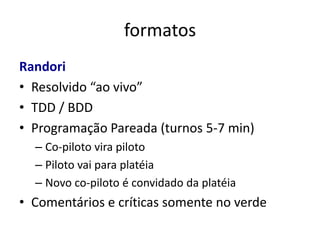 formatos
Randori
• Resolvido “ao vivo”
• TDD / BDD
• Programação Pareada (turnos 5-7 min)
  – Co-piloto vira piloto
  – Piloto vai para platéia
  – Novo co-piloto é convidado da platéia
• Comentários e críticas somente no verde
 