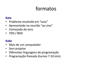 formatos
Kata
• Problema resolvido em “casa”
• Apresentado na reunião “ao vivo”
• Começado do zero
• TDD / BDD

Kake
• Mais de um computador
• Sem projetor
• Diferentes linguagens de programação
• Pragramação Pareada (turnos 7-10 min)
 