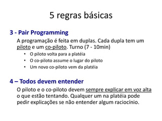 5 regras básicas
3 - Pair Programming
  A programação é feita em duplas. Cada dupla tem um
  piloto e um co-piloto. Turno (7 - 10min)
    • O piloto volta para a platéia
    • O co-piloto assume o lugar do piloto
    • Um novo co-piloto vem da platéia


4 – Todos devem entender
  O piloto e o co-piloto devem sempre explicar em voz alta
  o que estão tentando. Qualquer um na platéia pode
  pedir explicações se não entender algum raciocínio.
 