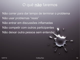 O quê não faremos

 Não correr para dar tempo de terminar o problema
 Não usar problemas “reais”
 Não entrar em discussões inflamadas
 Não competir com outros participantes
 Não deixar outra pessoa sem entender




12/07/12                 Coding Dojo                10/
                                                    10/
 