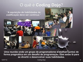 O quê é Coding Dojo?
                                 Dojo?
      “A aquisição de habilidades de
      codificação deve ser contínua.”




   Uma reunião onde um grupo de programadores trabalham juntos de
   forma pragmática em um desafio de programação. Eles estão lá para
              se divertir e desenvolver suas habilidades.
12/07/12                         Coding Dojo                           4/
 