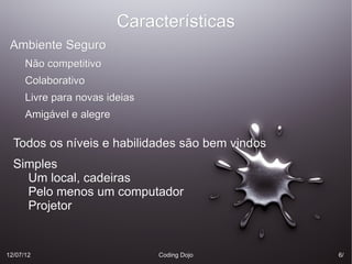 Características
 Ambiente Seguro
      Não competitivo
      Colaborativo
      Livre para novas ideias
      Amigável e alegre

  Todos os níveis e habilidades são bem vindos
  Simples
    Um local, cadeiras
    Pelo menos um computador
    Projetor


12/07/12                        Coding Dojo      6/
 