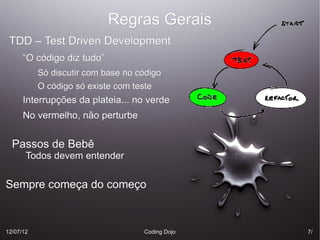 Regras Gerais
 TDD – Test Driven Development
      “O código diz tudo”
           Só discutir com base no código
           O código só existe com teste
      Interrupções da plateia... no verde
      No vermelho, não perturbe


  Passos de Bebê
       Todos devem entender


Sempre começa do começo



12/07/12                            Coding Dojo   7/
 
