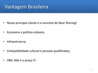 Vantagem Brasileira

• Nosso principal cliente e o conceito de Near Shoring!

• Economia e política estáveis;

• Infraestrutura;

• Compatibilidade cultural e pessoas qualificadas;

• OBS: Não é o preço 

                                                          11
 