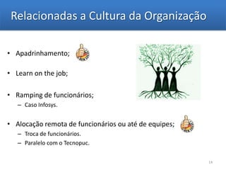 Relacionadas a Cultura da Organização

• Apadrinhamento;

• Learn on the job;

• Ramping de funcionários;
   – Caso Infosys.


• Alocação remota de funcionários ou até de equipes;
   – Troca de funcionários.
   – Paralelo com o Tecnopuc.

                                                       14
 