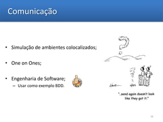 Comunicação


• Simulação de ambientes colocalizados;

• One on Ones;

• Engenharia de Software;
   – Usar como exemplo BDD.




                                          16
 