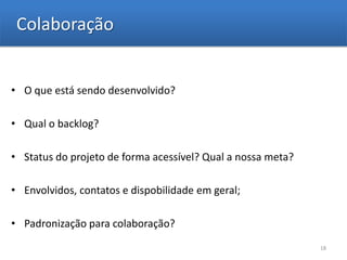 Colaboração


• O que está sendo desenvolvido?

• Qual o backlog?

• Status do projeto de forma acessível? Qual a nossa meta?

• Envolvidos, contatos e dispobilidade em geral;

• Padronização para colaboração?
                                                             18
 