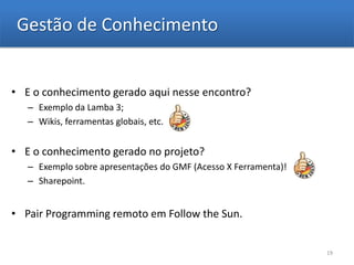 Gestão de Conhecimento


• E o conhecimento gerado aqui nesse encontro?
   – Exemplo da Lamba 3;
   – Wikis, ferramentas globais, etc.


• E o conhecimento gerado no projeto?
   – Exemplo sobre apresentações do GMF (Acesso X Ferramenta)!
   – Sharepoint.


• Pair Programming remoto em Follow the Sun.


                                                                 19
 