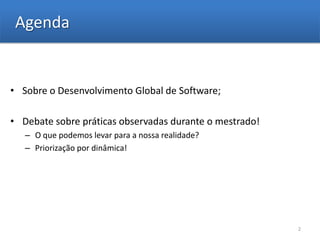 Agenda


• Sobre o Desenvolvimento Global de Software;

• Debate sobre práticas observadas durante o mestrado!
   – O que podemos levar para a nossa realidade?
   – Priorização por dinâmica!




                                                         2
 