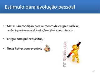 Estímulo para evolução pessoal


• Metas são condição para aumento de cargo e salário;
   – Será que é relevante? Avaliação orgânica x estruturada.


• Cargos com pré-requisitos,

• News Letter com eventos;




                                                               21
 