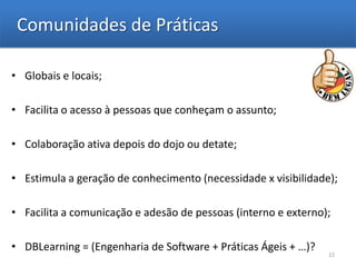 Comunidades de Práticas

• Globais e locais;

• Facilita o acesso à pessoas que conheçam o assunto;

• Colaboração ativa depois do dojo ou detate;

• Estimula a geração de conhecimento (necessidade x visibilidade);

• Facilita a comunicação e adesão de pessoas (interno e externo);

• DBLearning = (Engenharia de Software + Práticas Ágeis + …)?
                                                                22
 