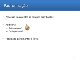 Padronização

• Processo único entre as equipes distribuídas;

• Auditoria;
   – Automatizada?
   – QA importante?


• Facilidade para manter a infra;




                                                  25
 